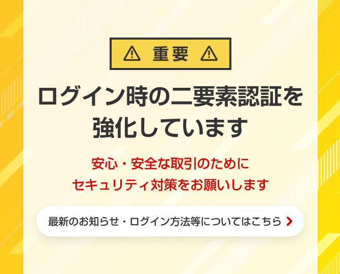 【重要】ログイン時の二要素認証を強化しています。安心・安全な取引のためにセキュリティ対策をお願いします。最新のお知らせ・ログイン方法等についてはこちら